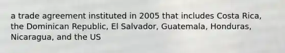 a trade agreement instituted in 2005 that includes Costa Rica, the Dominican Republic, El Salvador, Guatemala, Honduras, Nicaragua, and the US