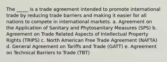 The _____ is a trade agreement intended to promote international trade by reducing trade barriers and making it easier for all nations to compete in international markets. a. Agreement on the Application of Sanitary and Phytosanitary Measures (SPS) b. Agreement on Trade Related Aspects of Intellectual Property Rights (TRIPS) c. North American Free Trade Agreement (NAFTA) d. General Agreement on Tariffs and Trade (GATT) e. Agreement on Technical Barriers to Trade (TBT)