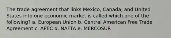 The trade agreement that links Mexico, Canada, and United States into one economic market is called which one of the following? a. European Union b. Central American Free Trade Agreement c. APEC d. NAFTA e. MERCOSUR