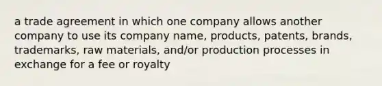 a trade agreement in which one company allows another company to use its company name, products, patents, brands, trademarks, raw materials, and/or production processes in exchange for a fee or royalty