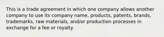 This is a trade agreement in which one company allows another company to use its company name, products, patents, brands, trademarks, raw materials, and/or production processes in exchange for a fee or royalty.