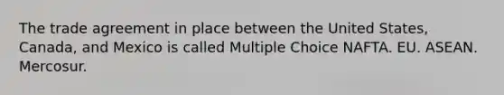 The trade agreement in place between the United States, Canada, and Mexico is called Multiple Choice NAFTA. EU. ASEAN. Mercosur.