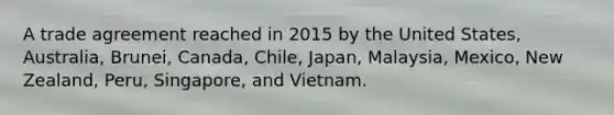 A trade agreement reached in 2015 by the United States, Australia, Brunei, Canada, Chile, Japan, Malaysia, Mexico, New Zealand, Peru, Singapore, and Vietnam.