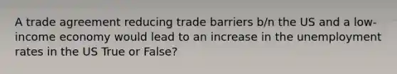 A trade agreement reducing trade barriers b/n the US and a low-income economy would lead to an increase in the <a href='https://www.questionai.com/knowledge/kh7PJ5HsOk-unemployment-rate' class='anchor-knowledge'>unemployment rate</a>s in the US True or False?