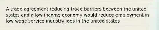 A trade agreement reducing trade barriers between the united states and a low income economy would reduce employment in low wage service industry jobs in the united states