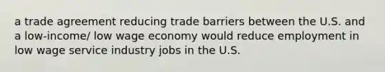 a trade agreement reducing trade barriers between the U.S. and a low-income/ low wage economy would reduce employment in low wage service industry jobs in the U.S.