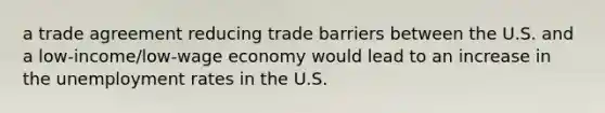 a trade agreement reducing trade barriers between the U.S. and a low-income/low-wage economy would lead to an increase in the unemployment rates in the U.S.