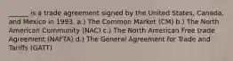 ______ is a trade agreement signed by the United States, Canada, and Mexico in 1993. a.) The Common Market (CM) b.) The North American Community (NAC) c.) The North American Free trade Agreement (NAFTA) d.) The General Agreement for Trade and Tariffs (GATT)