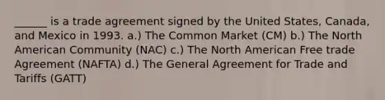 ______ is a trade agreement signed by the United States, Canada, and Mexico in 1993. a.) The Common Market (CM) b.) The North American Community (NAC) c.) The North American Free trade Agreement (NAFTA) d.) The General Agreement for Trade and Tariffs (GATT)