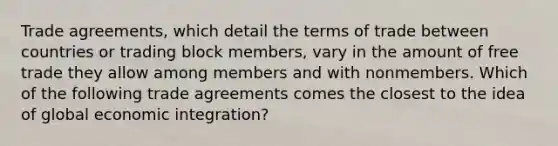 Trade agreements, which detail the terms of trade between countries or trading block members, vary in the amount of free trade they allow among members and with nonmembers. Which of the following trade agreements comes the closest to the idea of global economic integration?