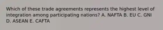 Which of these trade agreements represents the highest level of integration among participating nations? A. NAFTA B. EU C. GNI D. ASEAN E. CAFTA