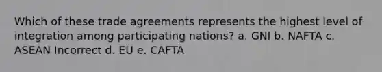 Which of these trade agreements represents the highest level of integration among participating nations? a. GNI b. NAFTA c. ASEAN Incorrect d. EU e. CAFTA