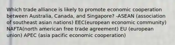 Which trade alliance is likely to promote economic cooperation between Australia, Canada, and Singapore? -ASEAN (association of southeast asian nations) EEC(european economic community) NAFTA(north american free trade agreement) EU (european union) APEC (asia pacific economic cooperation)