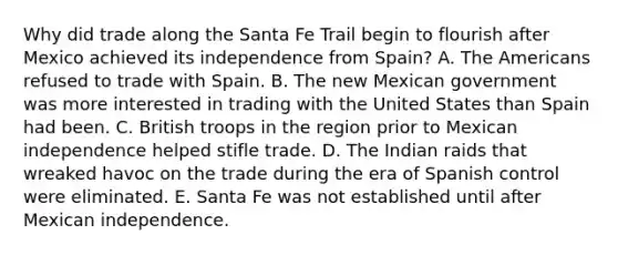 Why did trade along the Santa Fe Trail begin to flourish after Mexico achieved its independence from Spain? A. The Americans refused to trade with Spain. B. The new Mexican government was more interested in trading with the United States than Spain had been. C. British troops in the region prior to Mexican independence helped stifle trade. D. The Indian raids that wreaked havoc on the trade during the era of Spanish control were eliminated. E. Santa Fe was not established until after Mexican independence.