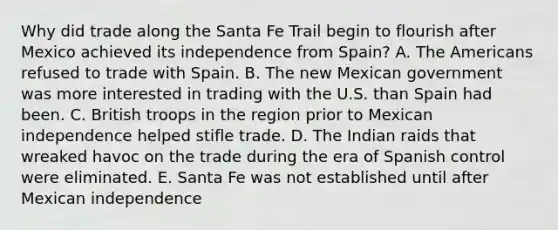 Why did trade along the Santa Fe Trail begin to flourish after Mexico achieved its independence from Spain? A. The Americans refused to trade with Spain. B. The new Mexican government was more interested in trading with the U.S. than Spain had been. C. British troops in the region prior to Mexican independence helped stifle trade. D. The Indian raids that wreaked havoc on the trade during the era of Spanish control were eliminated. E. Santa Fe was not established until after Mexican independence