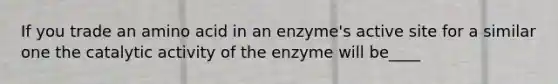 If you trade an amino acid in an enzyme's active site for a similar one the catalytic activity of the enzyme will be____