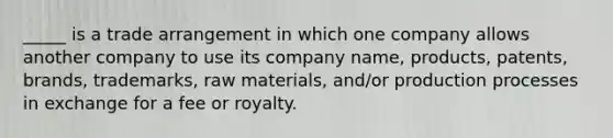 _____ is a trade arrangement in which one company allows another company to use its company name, products, patents, brands, trademarks, raw materials, and/or production processes in exchange for a fee or royalty.