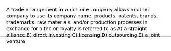 A trade arrangement in which one company allows another company to use its company name, products, patents, brands, trademarks, raw materials, and/or production processes in exchange for a fee or royalty is referred to as A) a straight alliance B) direct investing C) licensing D) outsourcing E) a joint venture