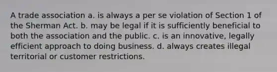 A trade association a. is always a per se violation of Section 1 of the Sherman Act. b. may be legal if it is sufficiently beneficial to both the association and the public. c. is an innovative, legally efficient approach to doing business. d. always creates illegal territorial or customer restrictions.