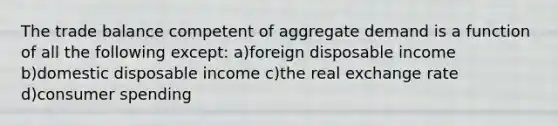 The trade balance competent of aggregate demand is a function of all the following except: a)foreign disposable income b)domestic disposable income c)the real exchange rate d)consumer spending