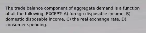 The trade balance component of aggregate demand is a function of all the following, EXCEPT: A) foreign disposable income. B) domestic disposable income. C) the real exchange rate. D) consumer spending.