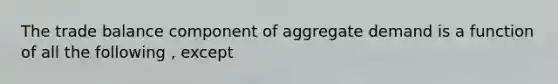 The trade balance component of aggregate demand is a function of all the following , except