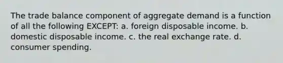 The trade balance component of aggregate demand is a function of all the following EXCEPT: a. foreign disposable income. b. domestic disposable income. c. the real exchange rate. d. consumer spending.