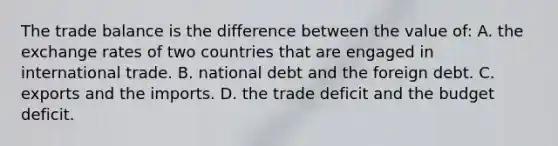 The trade balance is the difference between the value of: A. the exchange rates of two countries that are engaged in international trade. B. national debt and the foreign debt. C. exports and the imports. D. the trade deficit and the budget deficit.