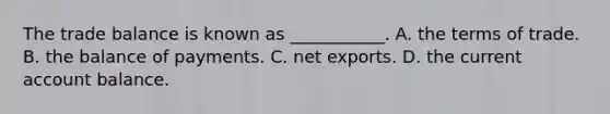 The trade balance is known as​ ___________. A. the terms of trade. B. the balance of payments. C. net exports. D. the current account balance.