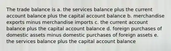 The trade balance is a. the services balance plus the current account balance plus the capital account balance b. merchandise exports minus merchandise imports c. the current account balance plus the capital account balance d. foreign purchases of domestic assets minus domestic purchases of foreign assets e. the services balance plus the capital account balance