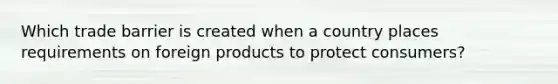 Which trade barrier is created when a country places requirements on foreign products to protect consumers?