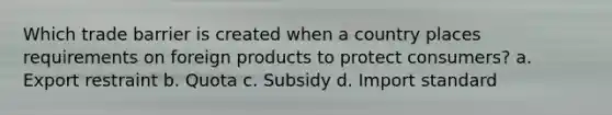 Which trade barrier is created when a country places requirements on foreign products to protect consumers? a. Export restraint b. Quota c. Subsidy d. Import standard