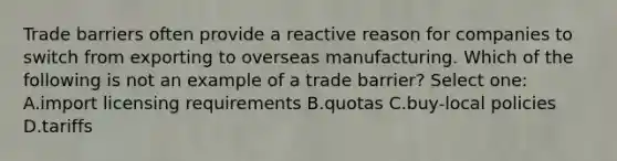 Trade barriers often provide a reactive reason for companies to switch from exporting to overseas manufacturing. Which of the following is not an example of a trade barrier? Select one: A.import licensing requirements B.quotas C.buy-local policies D.tariffs