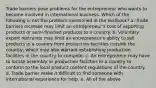 Trade barriers pose problems for the entrepreneur who wants to become involved in international business. Which of the following is not the problem mentioned in the textbook? a. Trade barriers increase may limit an entrepreneur's cost of exporting products or semi-finished products to a country. b. Voluntary export restraints may limit an entrepreneur's ability to sell products in a country from production facilities outside the country, which may also warrant establishing production facilities in the country to compete. c. An entrepreneur may have to locate assembly or production facilities in a country to conform to the local product content regulations of the country. d. Trade barrier make it difficult to find someone with international experience for help. e. All of the above