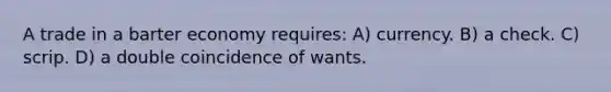 A trade in a barter economy requires: A) currency. B) a check. C) scrip. D) a double coincidence of wants.