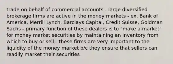 trade on behalf of commercial accounts - large diversified brokerage firms are active in the money markets - ex. Bank of America, Merrill Lynch, Barclays Capital, Credit Suisse, Goldman Sachs - primary function of these dealers is to "make a market" for money market securities by maintaining an inventory from which to buy or sell - these firms are very important to the liquidity of the money market b/c they ensure that sellers can readily market their securities