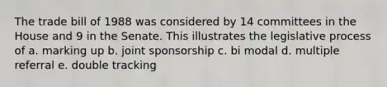 The trade bill of 1988 was considered by 14 committees in the House and 9 in the Senate. This illustrates the legislative process of a. marking up b. joint sponsorship c. bi modal d. multiple referral e. double tracking