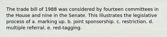 The trade bill of 1988 was considered by fourteen committees in the House and nine in the Senate. This illustrates the legislative process of a. marking up. b. joint sponsorship. c. restriction. d. multiple referral. e. red-tagging.