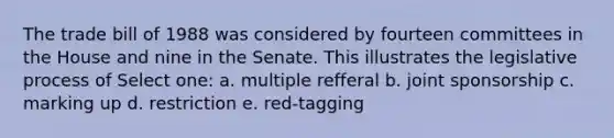 The trade bill of 1988 was considered by fourteen committees in the House and nine in the Senate. This illustrates the legislative process of Select one: a. multiple refferal b. joint sponsorship c. marking up d. restriction e. red-tagging