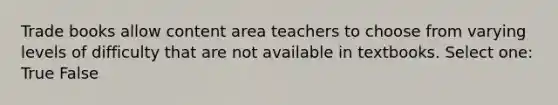 Trade books allow content area teachers to choose from varying levels of difficulty that are not available in textbooks. Select one: True False