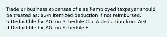 Trade or business expenses of a self-employed taxpayer should be treated as: a.An itemized deduction if not reimbursed. b.Deductible for AGI on Schedule C. c.A deduction from AGI. d.Deductible for AGI on Schedule E.