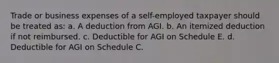 Trade or business expenses of a self-employed taxpayer should be treated as: a. A deduction from AGI. b. An itemized deduction if not reimbursed. c. Deductible for AGI on Schedule E. d. Deductible for AGI on Schedule C.