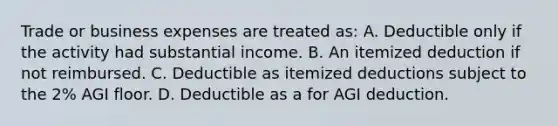 Trade or business expenses are treated as: A. Deductible only if the activity had substantial income. B. An itemized deduction if not reimbursed. C. Deductible as itemized deductions subject to the 2% AGI floor. D. Deductible as a for AGI deduction.