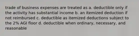 trade of business expenses are treated as a. deductible only if the activity has substantial income b. an itemized deduction if not reimbursed c. deductible as itemized deductions subject to the 2% AGI floor d. deductible when ordinary, necessary, and reasonable