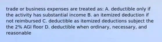 trade or business expenses are treated as: A. deductible only if the activity has substantial income B. an itemized deduction if not reimbursed C. deductible as itemized deductions subject the the 2% AGI floor D. deductible when ordinary, necessary, and reasonable