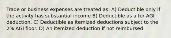 Trade or business expenses are treated as: A) Deductible only if the activity has substantial income B) Deductible as a for AGI deduction. C) Deductible as itemized deductions subject to the 2% AGI floor. D) An itemized deduction if not reimbursed