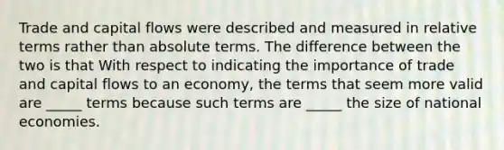 Trade and capital flows were described and measured in relative terms rather than absolute terms. The difference between the two is that With respect to indicating the importance of trade and capital flows to an economy, the terms that seem more valid are _____ terms because such terms are _____ the size of national economies.