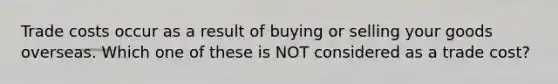 Trade costs occur as a result of buying or selling your goods overseas. Which one of these is NOT considered as a trade cost?