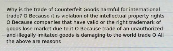 Why is the trade of Counterfeit Goods harmful for international trade? O Because it is violation of the intellectual property rights O Because companies that have valid or the right trademark of goods lose market due to it O Because trade of an unauthorized and illegally imitated goods is damaging to the world trade O All the above are reasons