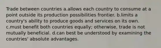 Trade between countries a.allows each country to consume at a point outside its production possibilities frontier. b.limits a country's ability to produce goods and services on its own. c.must benefit both countries equally; otherwise, trade is not mutually beneficial. d.can best be understood by examining the countries' absolute advantages.